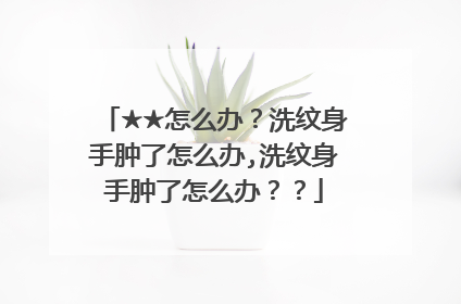 ★★怎么办？洗纹身手肿了怎么办,洗纹身手肿了怎么办？？
