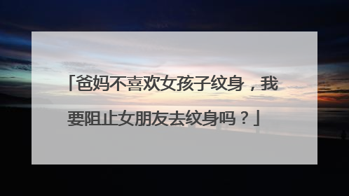 爸妈不喜欢女孩子纹身，我要阻止女朋友去纹身吗？