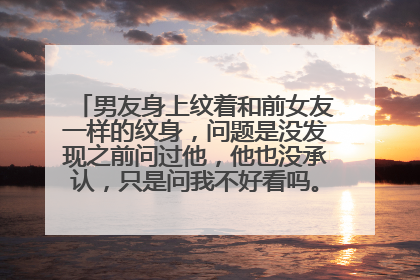 男友身上纹着和前女友一样的纹身，问题是没发现之前问过他，他也没承认，只是问我不好看吗。我该怎么办？