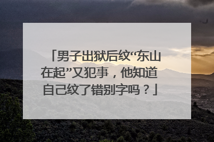 男子出狱后纹“东山在起”又犯事，他知道自己纹了错别字吗？