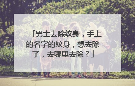 男士去除纹身,手上的名字的纹身,想去除了,去哪里去除?