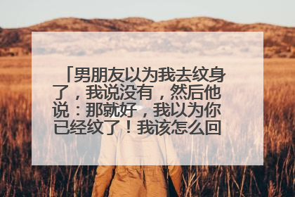 男朋友以为我去纹身了，我说没有，然后他说：那就好，我以为你已经纹了！我该怎么回他信息！！