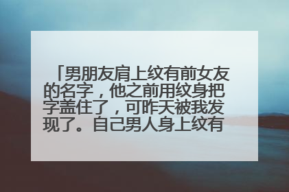 男朋友肩上纹有前女友的名字，他之前用纹身把字盖住了，可昨天被我发现了。自己男人身上纹有别的女人名字