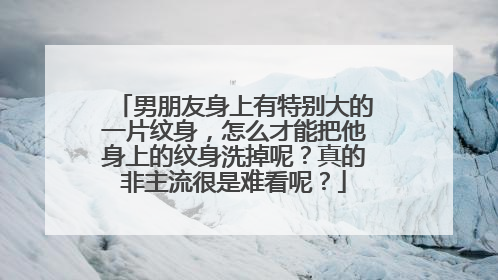 男朋友身上有特别大的一片纹身，怎么才能把他身上的纹身洗掉呢？真的非主流很是难看呢？