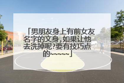 男朋友身上有前女友名字的文身,如果让他去洗掉呢?要有技巧点的~~~~~