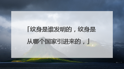 纹身是谁发明的，纹身是从哪个国家引进来的，