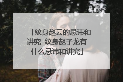 纹身赵云的忌讳和讲究 纹身赵子龙有什么忌讳和讲究