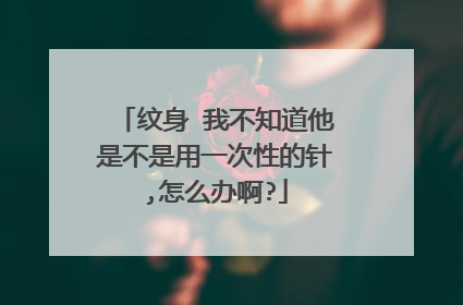 纹身 我不知道他是不是用一次性的针,怎么办啊?