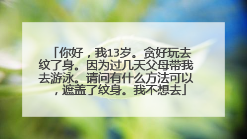 你好，我13岁。贪好玩去纹了身。因为过几天父母带我去游泳。请问有什么方法可以，遮盖了纹身。我不想去