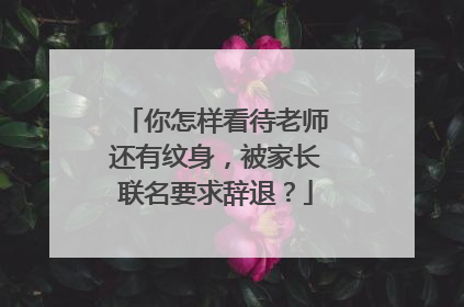 你怎样看待老师还有纹身，被家长联名要求辞退？