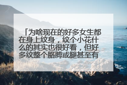 为啥现在的好多女生都在身上纹身，纹个小花什么的其实也很好看，但好多纹整个胳膊或腿甚至有的全身都有！