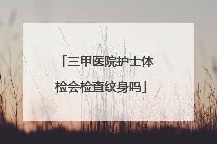 三甲医院护士体检会检查纹身吗