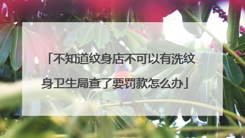 不知道纹身店不可以有洗纹身卫生局查了要罚款怎么办