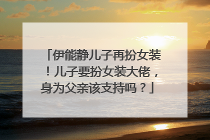 伊能静儿子再扮女装！儿子要扮女装大佬，身为父亲该支持吗？