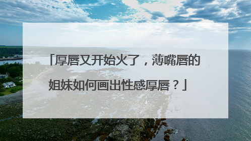 厚唇又开始火了，薄嘴唇的姐妹如何画出性感厚唇？