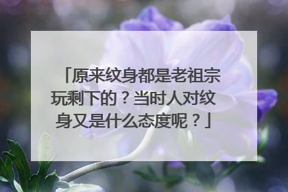 原来纹身都是老祖宗玩剩下的？当时人对纹身又是什么态度呢？
