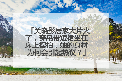 关晓彤居家大片火了，穿吊带短裙坐在床上摆拍，她的身材为何会引起热议？