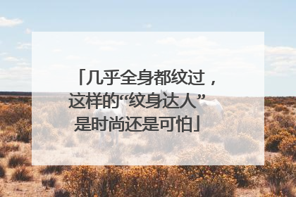 几乎全身都纹过，这样的“纹身达人”是时尚还是可怕