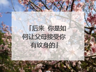 后来 你是如何让父母接受你有纹身的