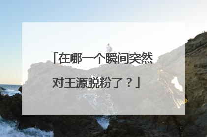 在哪一个瞬间突然对王源脱粉了？