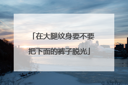 在大腿纹身要不要把下面的裤子脱光