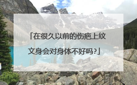 在很久以前的伤疤上纹文身会对身体不好吗?