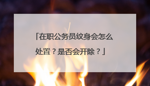 在职公务员纹身会怎么处置？是否会开除？