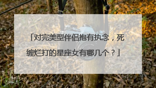 对完美型伴侣抱有执念，死缠烂打的星座女有哪几个？