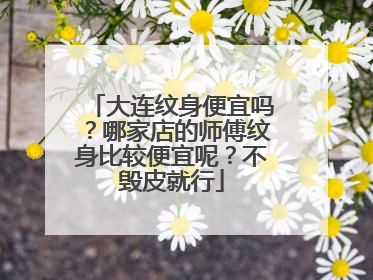 大连纹身便宜吗？哪家店的师傅纹身比较便宜呢？不毁皮就行