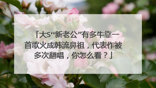 大S“新老公”有多牛靠一首歌火成韩流鼻祖，代表作被多次翻唱，你怎么看？