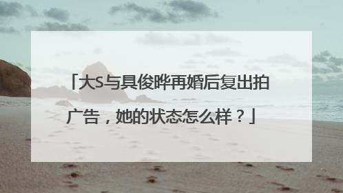 大S与具俊晔再婚后复出拍广告，她的状态怎么样？