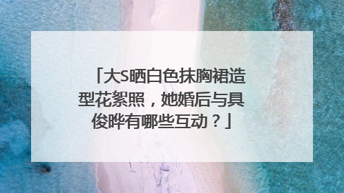 大S晒白色抹胸裙造型花絮照，她婚后与具俊晔有哪些互动？