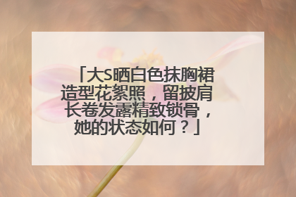 大S晒白色抹胸裙造型花絮照，留披肩长卷发露精致锁骨，她的状态如何？