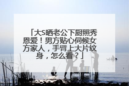 大S晒老公下厨照秀恩爱！男方贴心伺候女方家人，手臂上大片纹身，怎么看？