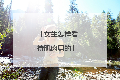 女生怎样看待肌肉男的