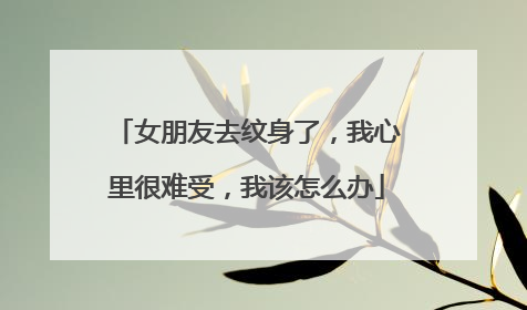 女朋友去纹身了，我心里很难受，我该怎么办