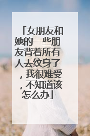 女朋友和她的一些朋友背着所有人去纹身了，我很难受，不知道该怎么办
