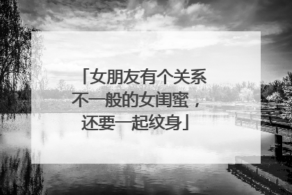 女朋友有个关系不一般的女闺蜜，还要一起纹身