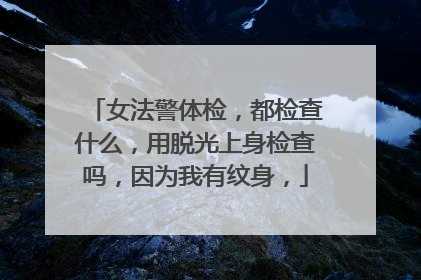 女法警体检,都检查什么,用脱光上身检查吗,因为我有纹身,