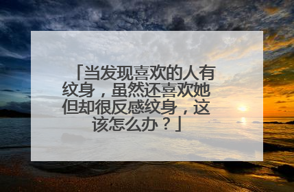 当发现喜欢的人有纹身，虽然还喜欢她但却很反感纹身，这该怎么办？