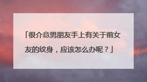 很介意男朋友手上有关于前女友的纹身,应该怎么办呢?