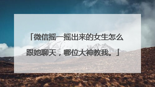 微信摇一摇出来的女生怎么跟她聊天，哪位大神教我。