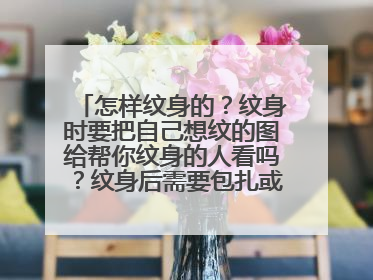 怎样纹身的？纹身时要把自己想纹的图给帮你纹身的人看吗？纹身后需要包扎或护理吗？