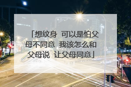 想纹身 可以是怕父母不同意 我该怎么和父母说 让父母同意