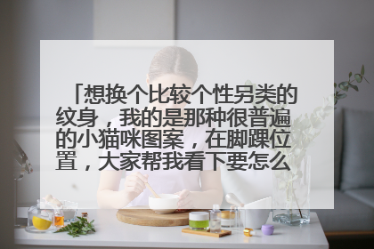 想换个比较个性另类的纹身，我的是那种很普遍的小猫咪图案，在脚踝位置，大家帮我看下要怎么改，最好有图