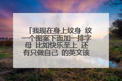 我现在身上纹身 纹一个图案下面加一排字母 比如快乐至上 还有只做自己 的英文该怎么写 谢谢