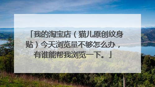 我的淘宝店（猫儿原创纹身贴）今天浏览量不够怎么办，有谁能帮我浏览一下。