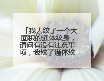 我去纹了一个大面积的通体纹身，请问有没有注意事项，我纹了通体纹身之后，可以干什么？不可以干什么？