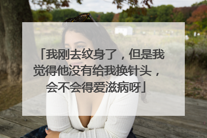 我刚去纹身了，但是我觉得他没有给我换针头，会不会得爱滋病呀