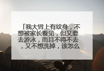我大臂上有纹身，不想被家长看见，但又要去游泳，而且不得不去，又不想洗掉，该怎么办才不被看见？